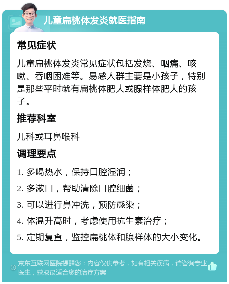 儿童扁桃体发炎就医指南 常见症状 儿童扁桃体发炎常见症状包括发烧、咽痛、咳嗽、吞咽困难等。易感人群主要是小孩子，特别是那些平时就有扁桃体肥大或腺样体肥大的孩子。 推荐科室 儿科或耳鼻喉科 调理要点 1. 多喝热水，保持口腔湿润； 2. 多漱口，帮助清除口腔细菌； 3. 可以进行鼻冲洗，预防感染； 4. 体温升高时，考虑使用抗生素治疗； 5. 定期复查，监控扁桃体和腺样体的大小变化。