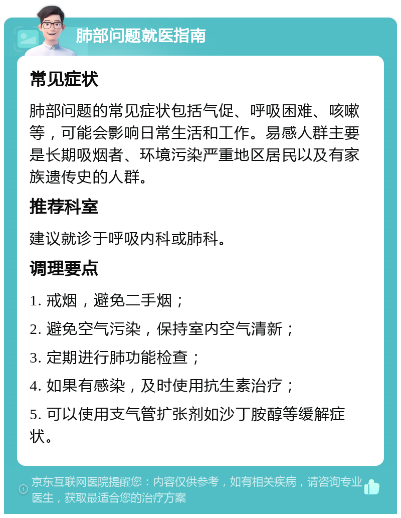 肺部问题就医指南 常见症状 肺部问题的常见症状包括气促、呼吸困难、咳嗽等，可能会影响日常生活和工作。易感人群主要是长期吸烟者、环境污染严重地区居民以及有家族遗传史的人群。 推荐科室 建议就诊于呼吸内科或肺科。 调理要点 1. 戒烟，避免二手烟； 2. 避免空气污染，保持室内空气清新； 3. 定期进行肺功能检查； 4. 如果有感染，及时使用抗生素治疗； 5. 可以使用支气管扩张剂如沙丁胺醇等缓解症状。