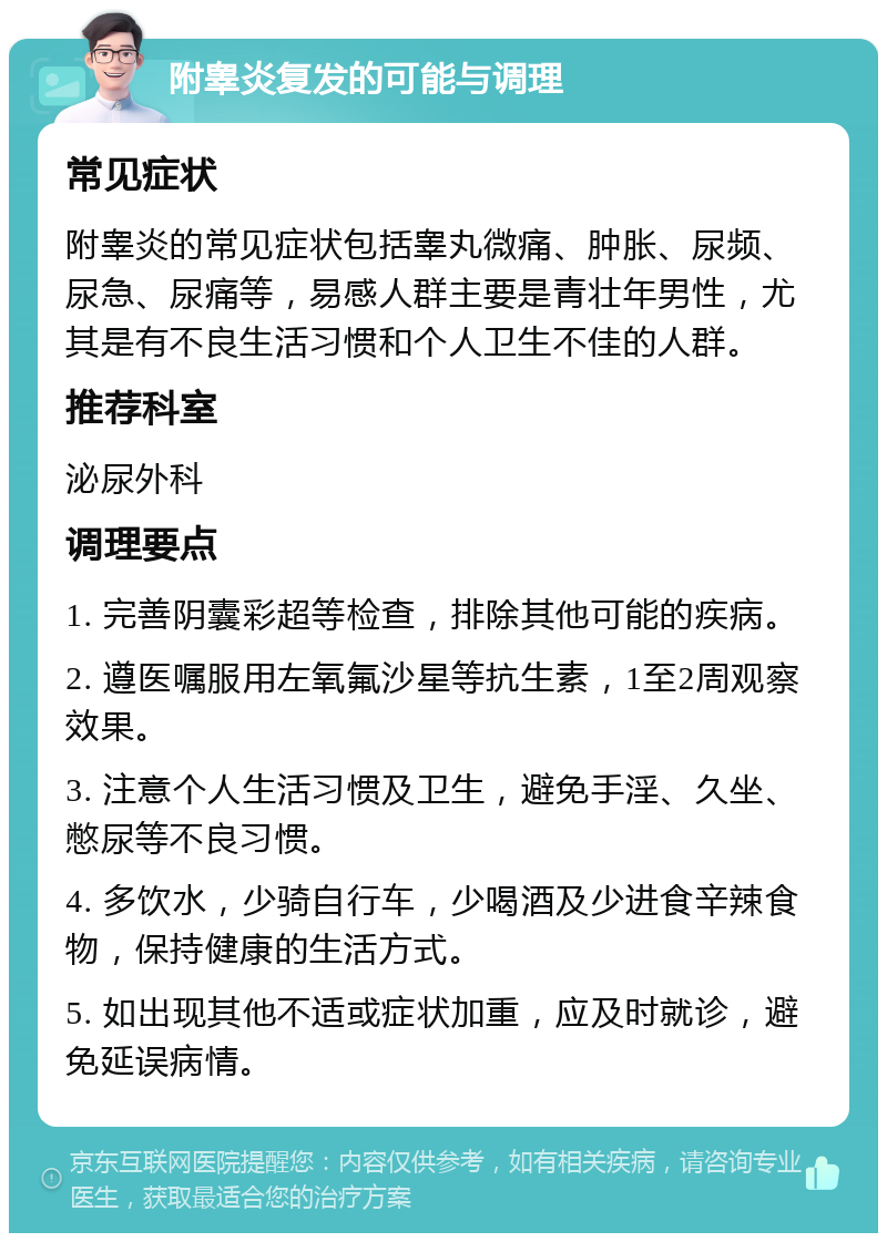 附睾炎复发的可能与调理 常见症状 附睾炎的常见症状包括睾丸微痛、肿胀、尿频、尿急、尿痛等，易感人群主要是青壮年男性，尤其是有不良生活习惯和个人卫生不佳的人群。 推荐科室 泌尿外科 调理要点 1. 完善阴囊彩超等检查，排除其他可能的疾病。 2. 遵医嘱服用左氧氟沙星等抗生素，1至2周观察效果。 3. 注意个人生活习惯及卫生，避免手淫、久坐、憋尿等不良习惯。 4. 多饮水，少骑自行车，少喝酒及少进食辛辣食物，保持健康的生活方式。 5. 如出现其他不适或症状加重，应及时就诊，避免延误病情。