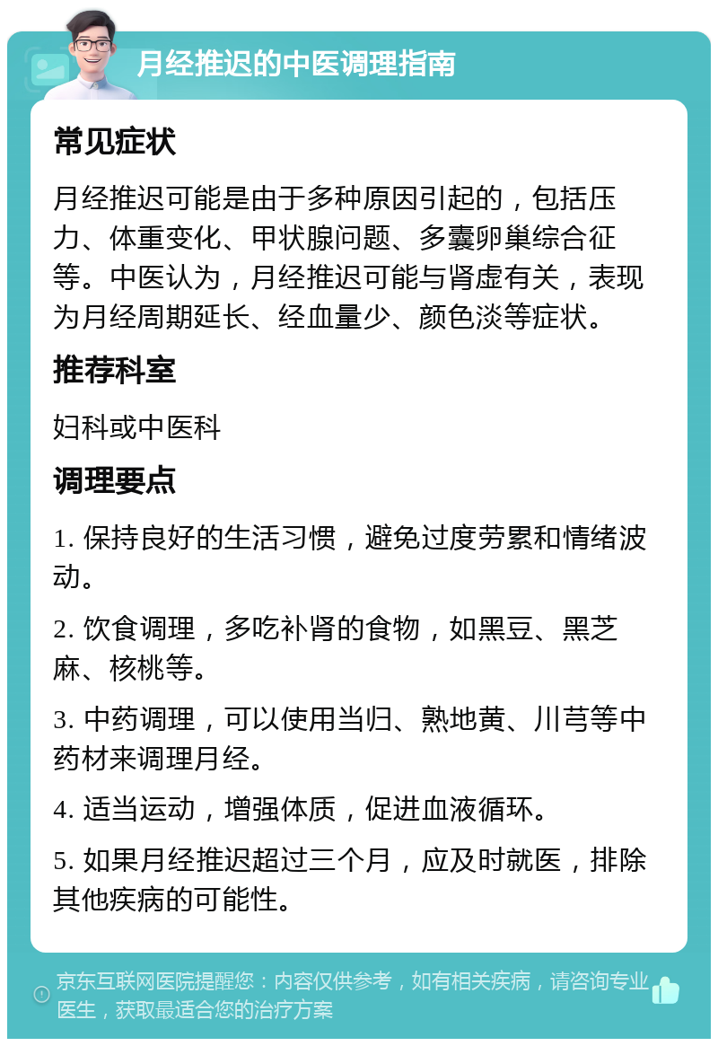 月经推迟的中医调理指南 常见症状 月经推迟可能是由于多种原因引起的，包括压力、体重变化、甲状腺问题、多囊卵巢综合征等。中医认为，月经推迟可能与肾虚有关，表现为月经周期延长、经血量少、颜色淡等症状。 推荐科室 妇科或中医科 调理要点 1. 保持良好的生活习惯，避免过度劳累和情绪波动。 2. 饮食调理，多吃补肾的食物，如黑豆、黑芝麻、核桃等。 3. 中药调理，可以使用当归、熟地黄、川芎等中药材来调理月经。 4. 适当运动，增强体质，促进血液循环。 5. 如果月经推迟超过三个月，应及时就医，排除其他疾病的可能性。