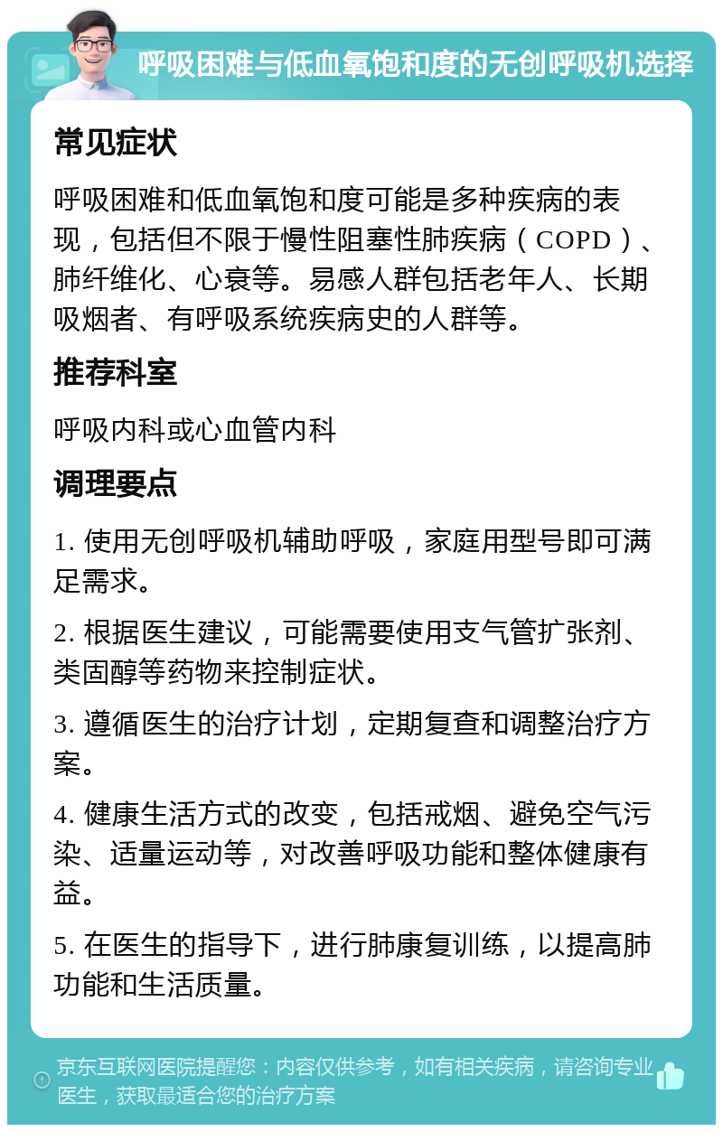 呼吸困难与低血氧饱和度的无创呼吸机选择 常见症状 呼吸困难和低血氧饱和度可能是多种疾病的表现，包括但不限于慢性阻塞性肺疾病（COPD）、肺纤维化、心衰等。易感人群包括老年人、长期吸烟者、有呼吸系统疾病史的人群等。 推荐科室 呼吸内科或心血管内科 调理要点 1. 使用无创呼吸机辅助呼吸，家庭用型号即可满足需求。 2. 根据医生建议，可能需要使用支气管扩张剂、类固醇等药物来控制症状。 3. 遵循医生的治疗计划，定期复查和调整治疗方案。 4. 健康生活方式的改变，包括戒烟、避免空气污染、适量运动等，对改善呼吸功能和整体健康有益。 5. 在医生的指导下，进行肺康复训练，以提高肺功能和生活质量。