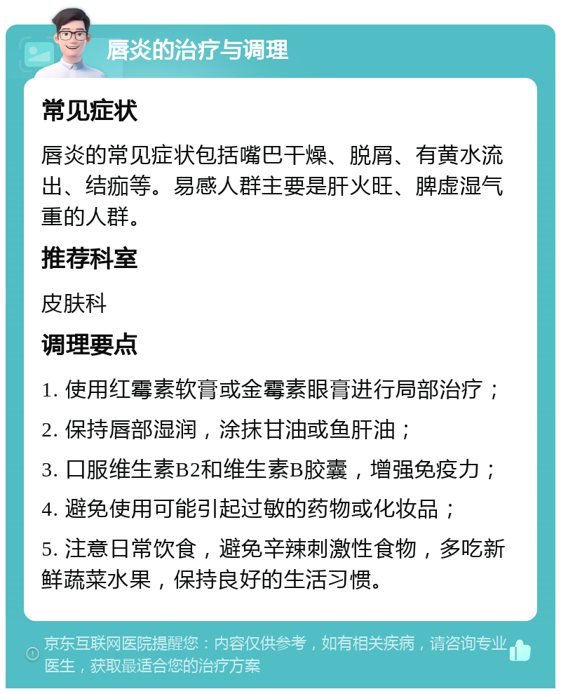 唇炎的治疗与调理 常见症状 唇炎的常见症状包括嘴巴干燥、脱屑、有黄水流出、结痂等。易感人群主要是肝火旺、脾虚湿气重的人群。 推荐科室 皮肤科 调理要点 1. 使用红霉素软膏或金霉素眼膏进行局部治疗； 2. 保持唇部湿润，涂抹甘油或鱼肝油； 3. 口服维生素B2和维生素B胶囊，增强免疫力； 4. 避免使用可能引起过敏的药物或化妆品； 5. 注意日常饮食，避免辛辣刺激性食物，多吃新鲜蔬菜水果，保持良好的生活习惯。