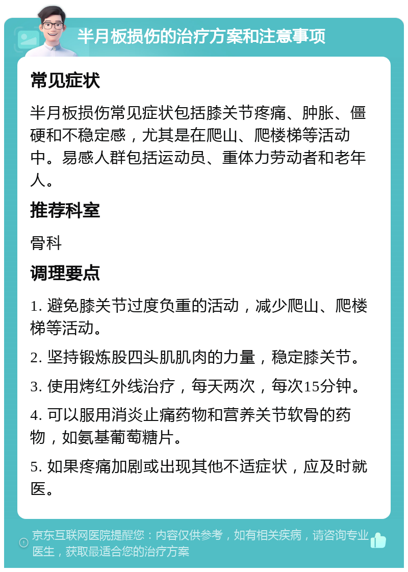 半月板损伤的治疗方案和注意事项 常见症状 半月板损伤常见症状包括膝关节疼痛、肿胀、僵硬和不稳定感，尤其是在爬山、爬楼梯等活动中。易感人群包括运动员、重体力劳动者和老年人。 推荐科室 骨科 调理要点 1. 避免膝关节过度负重的活动，减少爬山、爬楼梯等活动。 2. 坚持锻炼股四头肌肌肉的力量，稳定膝关节。 3. 使用烤红外线治疗，每天两次，每次15分钟。 4. 可以服用消炎止痛药物和营养关节软骨的药物，如氨基葡萄糖片。 5. 如果疼痛加剧或出现其他不适症状，应及时就医。