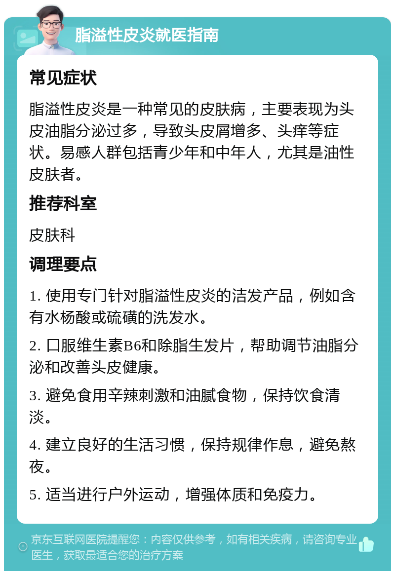 脂溢性皮炎就医指南 常见症状 脂溢性皮炎是一种常见的皮肤病，主要表现为头皮油脂分泌过多，导致头皮屑增多、头痒等症状。易感人群包括青少年和中年人，尤其是油性皮肤者。 推荐科室 皮肤科 调理要点 1. 使用专门针对脂溢性皮炎的洁发产品，例如含有水杨酸或硫磺的洗发水。 2. 口服维生素B6和除脂生发片，帮助调节油脂分泌和改善头皮健康。 3. 避免食用辛辣刺激和油腻食物，保持饮食清淡。 4. 建立良好的生活习惯，保持规律作息，避免熬夜。 5. 适当进行户外运动，增强体质和免疫力。