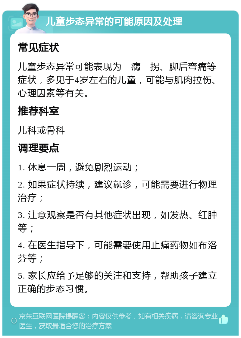 儿童步态异常的可能原因及处理 常见症状 儿童步态异常可能表现为一瘸一拐、脚后弯痛等症状，多见于4岁左右的儿童，可能与肌肉拉伤、心理因素等有关。 推荐科室 儿科或骨科 调理要点 1. 休息一周，避免剧烈运动； 2. 如果症状持续，建议就诊，可能需要进行物理治疗； 3. 注意观察是否有其他症状出现，如发热、红肿等； 4. 在医生指导下，可能需要使用止痛药物如布洛芬等； 5. 家长应给予足够的关注和支持，帮助孩子建立正确的步态习惯。