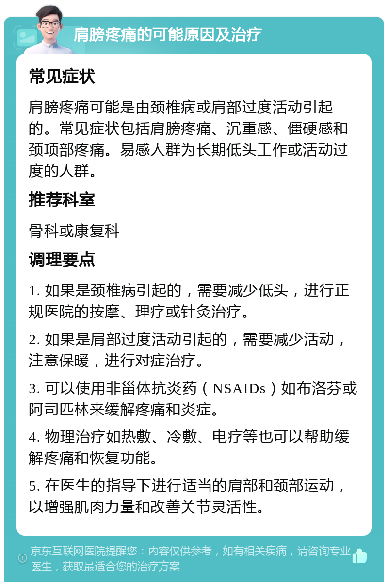 肩膀疼痛的可能原因及治疗 常见症状 肩膀疼痛可能是由颈椎病或肩部过度活动引起的。常见症状包括肩膀疼痛、沉重感、僵硬感和颈项部疼痛。易感人群为长期低头工作或活动过度的人群。 推荐科室 骨科或康复科 调理要点 1. 如果是颈椎病引起的，需要减少低头，进行正规医院的按摩、理疗或针灸治疗。 2. 如果是肩部过度活动引起的，需要减少活动，注意保暖，进行对症治疗。 3. 可以使用非甾体抗炎药（NSAIDs）如布洛芬或阿司匹林来缓解疼痛和炎症。 4. 物理治疗如热敷、冷敷、电疗等也可以帮助缓解疼痛和恢复功能。 5. 在医生的指导下进行适当的肩部和颈部运动，以增强肌肉力量和改善关节灵活性。