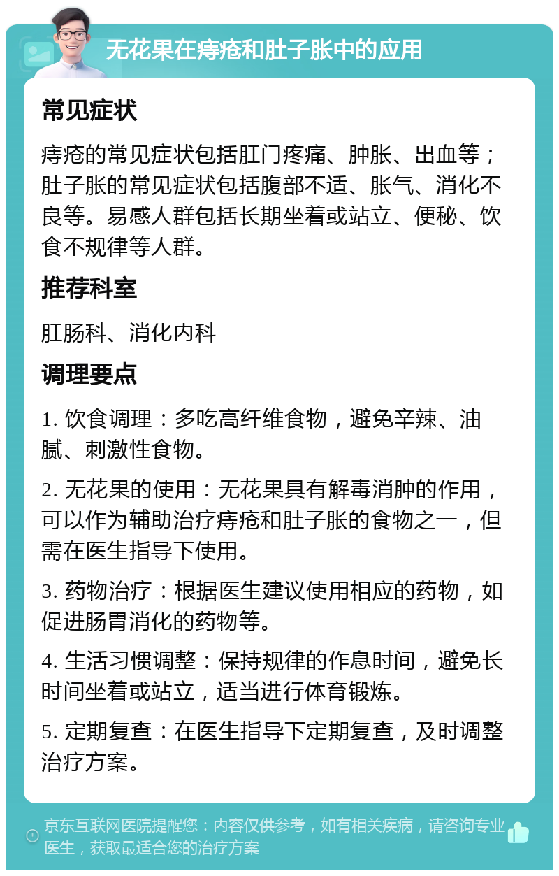 无花果在痔疮和肚子胀中的应用 常见症状 痔疮的常见症状包括肛门疼痛、肿胀、出血等；肚子胀的常见症状包括腹部不适、胀气、消化不良等。易感人群包括长期坐着或站立、便秘、饮食不规律等人群。 推荐科室 肛肠科、消化内科 调理要点 1. 饮食调理：多吃高纤维食物，避免辛辣、油腻、刺激性食物。 2. 无花果的使用：无花果具有解毒消肿的作用，可以作为辅助治疗痔疮和肚子胀的食物之一，但需在医生指导下使用。 3. 药物治疗：根据医生建议使用相应的药物，如促进肠胃消化的药物等。 4. 生活习惯调整：保持规律的作息时间，避免长时间坐着或站立，适当进行体育锻炼。 5. 定期复查：在医生指导下定期复查，及时调整治疗方案。