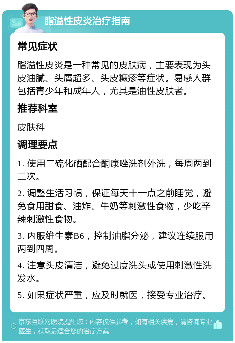 脂溢性皮炎治疗指南 常见症状 脂溢性皮炎是一种常见的皮肤病，主要表现为头皮油腻、头屑超多、头皮糠疹等症状。易感人群包括青少年和成年人，尤其是油性皮肤者。 推荐科室 皮肤科 调理要点 1. 使用二硫化硒配合酮康唑洗剂外洗，每周两到三次。 2. 调整生活习惯，保证每天十一点之前睡觉，避免食用甜食、油炸、牛奶等刺激性食物，少吃辛辣刺激性食物。 3. 内服维生素B6，控制油脂分泌，建议连续服用两到四周。 4. 注意头皮清洁，避免过度洗头或使用刺激性洗发水。 5. 如果症状严重，应及时就医，接受专业治疗。