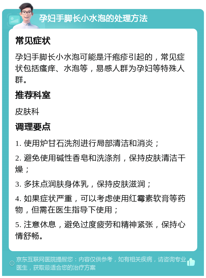 孕妇手脚长小水泡的处理方法 常见症状 孕妇手脚长小水泡可能是汗疱疹引起的，常见症状包括瘙痒、水泡等，易感人群为孕妇等特殊人群。 推荐科室 皮肤科 调理要点 1. 使用炉甘石洗剂进行局部清洁和消炎； 2. 避免使用碱性香皂和洗涤剂，保持皮肤清洁干燥； 3. 多抹点润肤身体乳，保持皮肤滋润； 4. 如果症状严重，可以考虑使用红霉素软膏等药物，但需在医生指导下使用； 5. 注意休息，避免过度疲劳和精神紧张，保持心情舒畅。