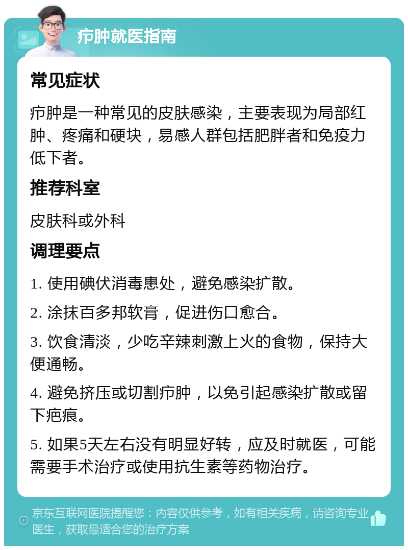 疖肿就医指南 常见症状 疖肿是一种常见的皮肤感染，主要表现为局部红肿、疼痛和硬块，易感人群包括肥胖者和免疫力低下者。 推荐科室 皮肤科或外科 调理要点 1. 使用碘伏消毒患处，避免感染扩散。 2. 涂抹百多邦软膏，促进伤口愈合。 3. 饮食清淡，少吃辛辣刺激上火的食物，保持大便通畅。 4. 避免挤压或切割疖肿，以免引起感染扩散或留下疤痕。 5. 如果5天左右没有明显好转，应及时就医，可能需要手术治疗或使用抗生素等药物治疗。