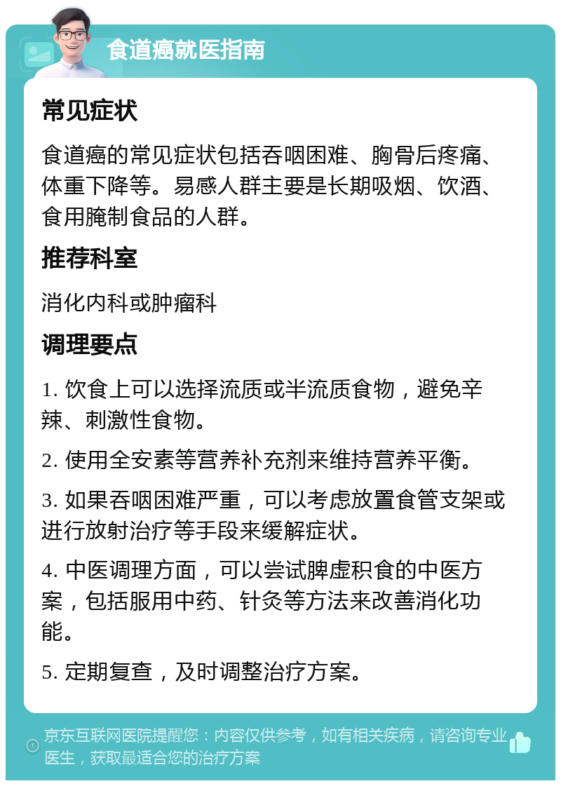 食道癌就医指南 常见症状 食道癌的常见症状包括吞咽困难、胸骨后疼痛、体重下降等。易感人群主要是长期吸烟、饮酒、食用腌制食品的人群。 推荐科室 消化内科或肿瘤科 调理要点 1. 饮食上可以选择流质或半流质食物，避免辛辣、刺激性食物。 2. 使用全安素等营养补充剂来维持营养平衡。 3. 如果吞咽困难严重，可以考虑放置食管支架或进行放射治疗等手段来缓解症状。 4. 中医调理方面，可以尝试脾虚积食的中医方案，包括服用中药、针灸等方法来改善消化功能。 5. 定期复查，及时调整治疗方案。