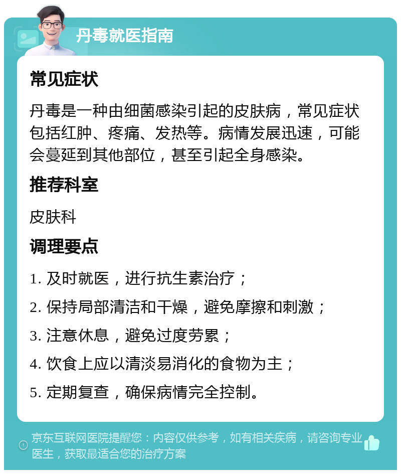 丹毒就医指南 常见症状 丹毒是一种由细菌感染引起的皮肤病，常见症状包括红肿、疼痛、发热等。病情发展迅速，可能会蔓延到其他部位，甚至引起全身感染。 推荐科室 皮肤科 调理要点 1. 及时就医，进行抗生素治疗； 2. 保持局部清洁和干燥，避免摩擦和刺激； 3. 注意休息，避免过度劳累； 4. 饮食上应以清淡易消化的食物为主； 5. 定期复查，确保病情完全控制。