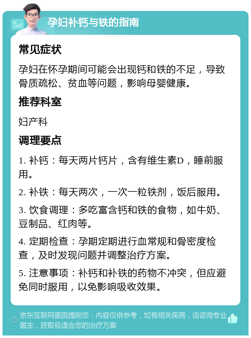 孕妇补钙与铁的指南 常见症状 孕妇在怀孕期间可能会出现钙和铁的不足，导致骨质疏松、贫血等问题，影响母婴健康。 推荐科室 妇产科 调理要点 1. 补钙：每天两片钙片，含有维生素D，睡前服用。 2. 补铁：每天两次，一次一粒铁剂，饭后服用。 3. 饮食调理：多吃富含钙和铁的食物，如牛奶、豆制品、红肉等。 4. 定期检查：孕期定期进行血常规和骨密度检查，及时发现问题并调整治疗方案。 5. 注意事项：补钙和补铁的药物不冲突，但应避免同时服用，以免影响吸收效果。