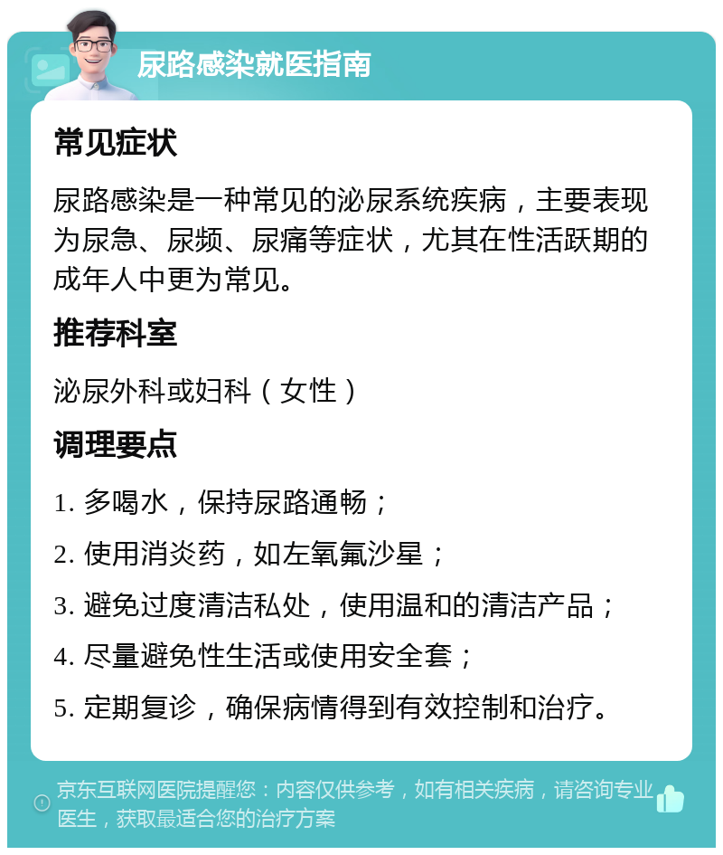 尿路感染就医指南 常见症状 尿路感染是一种常见的泌尿系统疾病，主要表现为尿急、尿频、尿痛等症状，尤其在性活跃期的成年人中更为常见。 推荐科室 泌尿外科或妇科（女性） 调理要点 1. 多喝水，保持尿路通畅； 2. 使用消炎药，如左氧氟沙星； 3. 避免过度清洁私处，使用温和的清洁产品； 4. 尽量避免性生活或使用安全套； 5. 定期复诊，确保病情得到有效控制和治疗。