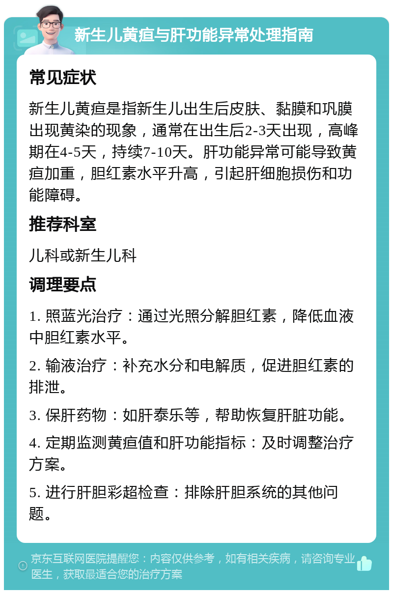 新生儿黄疸与肝功能异常处理指南 常见症状 新生儿黄疸是指新生儿出生后皮肤、黏膜和巩膜出现黄染的现象，通常在出生后2-3天出现，高峰期在4-5天，持续7-10天。肝功能异常可能导致黄疸加重，胆红素水平升高，引起肝细胞损伤和功能障碍。 推荐科室 儿科或新生儿科 调理要点 1. 照蓝光治疗：通过光照分解胆红素，降低血液中胆红素水平。 2. 输液治疗：补充水分和电解质，促进胆红素的排泄。 3. 保肝药物：如肝泰乐等，帮助恢复肝脏功能。 4. 定期监测黄疸值和肝功能指标：及时调整治疗方案。 5. 进行肝胆彩超检查：排除肝胆系统的其他问题。