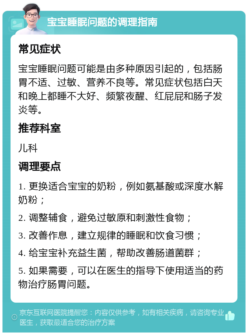 宝宝睡眠问题的调理指南 常见症状 宝宝睡眠问题可能是由多种原因引起的，包括肠胃不适、过敏、营养不良等。常见症状包括白天和晚上都睡不大好、频繁夜醒、红屁屁和肠子发炎等。 推荐科室 儿科 调理要点 1. 更换适合宝宝的奶粉，例如氨基酸或深度水解奶粉； 2. 调整辅食，避免过敏原和刺激性食物； 3. 改善作息，建立规律的睡眠和饮食习惯； 4. 给宝宝补充益生菌，帮助改善肠道菌群； 5. 如果需要，可以在医生的指导下使用适当的药物治疗肠胃问题。