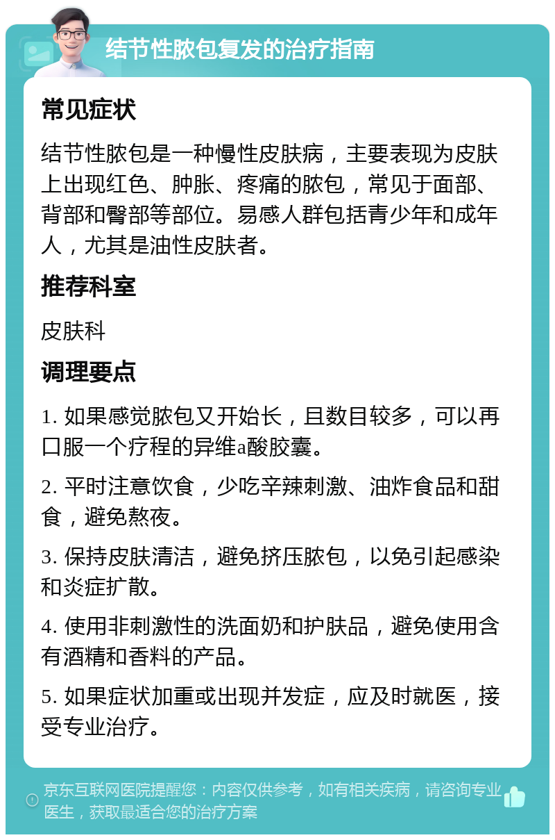 结节性脓包复发的治疗指南 常见症状 结节性脓包是一种慢性皮肤病，主要表现为皮肤上出现红色、肿胀、疼痛的脓包，常见于面部、背部和臀部等部位。易感人群包括青少年和成年人，尤其是油性皮肤者。 推荐科室 皮肤科 调理要点 1. 如果感觉脓包又开始长，且数目较多，可以再口服一个疗程的异维a酸胶囊。 2. 平时注意饮食，少吃辛辣刺激、油炸食品和甜食，避免熬夜。 3. 保持皮肤清洁，避免挤压脓包，以免引起感染和炎症扩散。 4. 使用非刺激性的洗面奶和护肤品，避免使用含有酒精和香料的产品。 5. 如果症状加重或出现并发症，应及时就医，接受专业治疗。