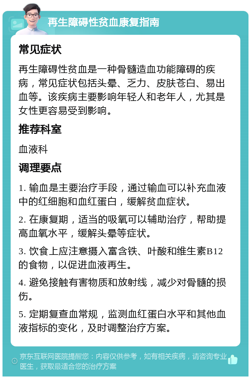 再生障碍性贫血康复指南 常见症状 再生障碍性贫血是一种骨髓造血功能障碍的疾病，常见症状包括头晕、乏力、皮肤苍白、易出血等。该疾病主要影响年轻人和老年人，尤其是女性更容易受到影响。 推荐科室 血液科 调理要点 1. 输血是主要治疗手段，通过输血可以补充血液中的红细胞和血红蛋白，缓解贫血症状。 2. 在康复期，适当的吸氧可以辅助治疗，帮助提高血氧水平，缓解头晕等症状。 3. 饮食上应注意摄入富含铁、叶酸和维生素B12的食物，以促进血液再生。 4. 避免接触有害物质和放射线，减少对骨髓的损伤。 5. 定期复查血常规，监测血红蛋白水平和其他血液指标的变化，及时调整治疗方案。