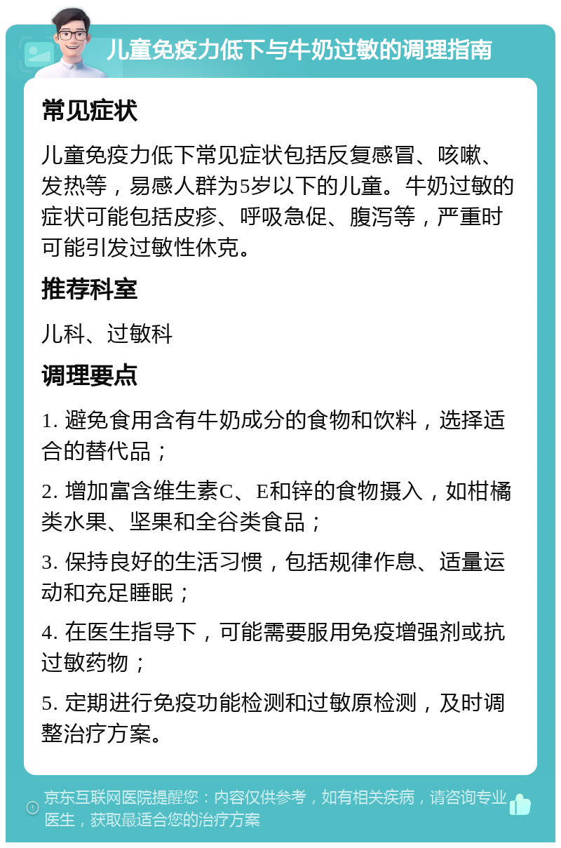 儿童免疫力低下与牛奶过敏的调理指南 常见症状 儿童免疫力低下常见症状包括反复感冒、咳嗽、发热等，易感人群为5岁以下的儿童。牛奶过敏的症状可能包括皮疹、呼吸急促、腹泻等，严重时可能引发过敏性休克。 推荐科室 儿科、过敏科 调理要点 1. 避免食用含有牛奶成分的食物和饮料，选择适合的替代品； 2. 增加富含维生素C、E和锌的食物摄入，如柑橘类水果、坚果和全谷类食品； 3. 保持良好的生活习惯，包括规律作息、适量运动和充足睡眠； 4. 在医生指导下，可能需要服用免疫增强剂或抗过敏药物； 5. 定期进行免疫功能检测和过敏原检测，及时调整治疗方案。