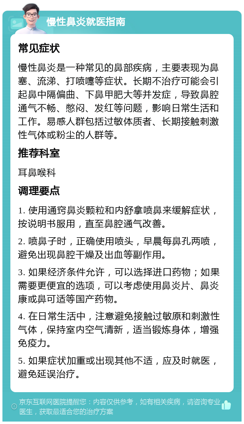 慢性鼻炎就医指南 常见症状 慢性鼻炎是一种常见的鼻部疾病，主要表现为鼻塞、流涕、打喷嚏等症状。长期不治疗可能会引起鼻中隔偏曲、下鼻甲肥大等并发症，导致鼻腔通气不畅、憋闷、发红等问题，影响日常生活和工作。易感人群包括过敏体质者、长期接触刺激性气体或粉尘的人群等。 推荐科室 耳鼻喉科 调理要点 1. 使用通窍鼻炎颗粒和内舒拿喷鼻来缓解症状，按说明书服用，直至鼻腔通气改善。 2. 喷鼻子时，正确使用喷头，早晨每鼻孔两喷，避免出现鼻腔干燥及出血等副作用。 3. 如果经济条件允许，可以选择进口药物；如果需要更便宜的选项，可以考虑使用鼻炎片、鼻炎康或鼻可适等国产药物。 4. 在日常生活中，注意避免接触过敏原和刺激性气体，保持室内空气清新，适当锻炼身体，增强免疫力。 5. 如果症状加重或出现其他不适，应及时就医，避免延误治疗。