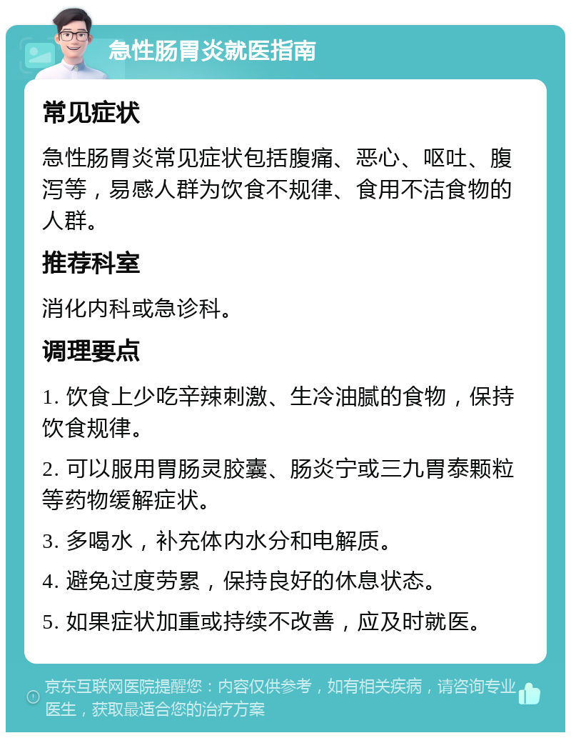 急性肠胃炎就医指南 常见症状 急性肠胃炎常见症状包括腹痛、恶心、呕吐、腹泻等，易感人群为饮食不规律、食用不洁食物的人群。 推荐科室 消化内科或急诊科。 调理要点 1. 饮食上少吃辛辣刺激、生冷油腻的食物，保持饮食规律。 2. 可以服用胃肠灵胶囊、肠炎宁或三九胃泰颗粒等药物缓解症状。 3. 多喝水，补充体内水分和电解质。 4. 避免过度劳累，保持良好的休息状态。 5. 如果症状加重或持续不改善，应及时就医。