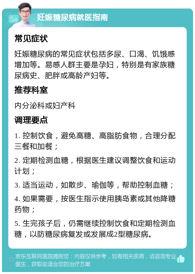 妊娠糖尿病就医指南 常见症状 妊娠糖尿病的常见症状包括多尿、口渴、饥饿感增加等。易感人群主要是孕妇，特别是有家族糖尿病史、肥胖或高龄产妇等。 推荐科室 内分泌科或妇产科 调理要点 1. 控制饮食，避免高糖、高脂肪食物，合理分配三餐和加餐； 2. 定期检测血糖，根据医生建议调整饮食和运动计划； 3. 适当运动，如散步、瑜伽等，帮助控制血糖； 4. 如果需要，按医生指示使用胰岛素或其他降糖药物； 5. 生完孩子后，仍需继续控制饮食和定期检测血糖，以防糖尿病复发或发展成2型糖尿病。