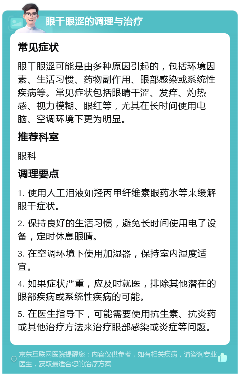 眼干眼涩的调理与治疗 常见症状 眼干眼涩可能是由多种原因引起的，包括环境因素、生活习惯、药物副作用、眼部感染或系统性疾病等。常见症状包括眼睛干涩、发痒、灼热感、视力模糊、眼红等，尤其在长时间使用电脑、空调环境下更为明显。 推荐科室 眼科 调理要点 1. 使用人工泪液如羟丙甲纤维素眼药水等来缓解眼干症状。 2. 保持良好的生活习惯，避免长时间使用电子设备，定时休息眼睛。 3. 在空调环境下使用加湿器，保持室内湿度适宜。 4. 如果症状严重，应及时就医，排除其他潜在的眼部疾病或系统性疾病的可能。 5. 在医生指导下，可能需要使用抗生素、抗炎药或其他治疗方法来治疗眼部感染或炎症等问题。