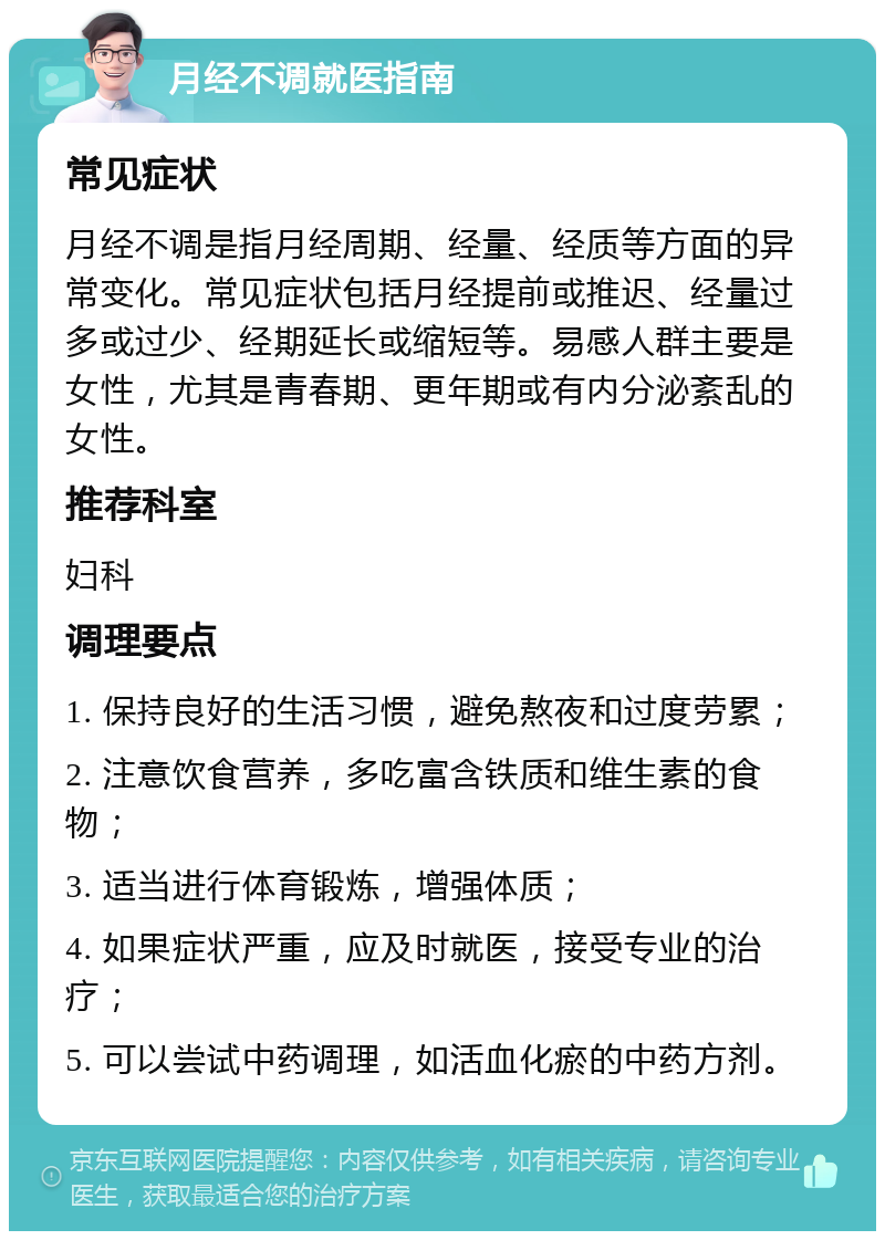 月经不调就医指南 常见症状 月经不调是指月经周期、经量、经质等方面的异常变化。常见症状包括月经提前或推迟、经量过多或过少、经期延长或缩短等。易感人群主要是女性，尤其是青春期、更年期或有内分泌紊乱的女性。 推荐科室 妇科 调理要点 1. 保持良好的生活习惯，避免熬夜和过度劳累； 2. 注意饮食营养，多吃富含铁质和维生素的食物； 3. 适当进行体育锻炼，增强体质； 4. 如果症状严重，应及时就医，接受专业的治疗； 5. 可以尝试中药调理，如活血化瘀的中药方剂。