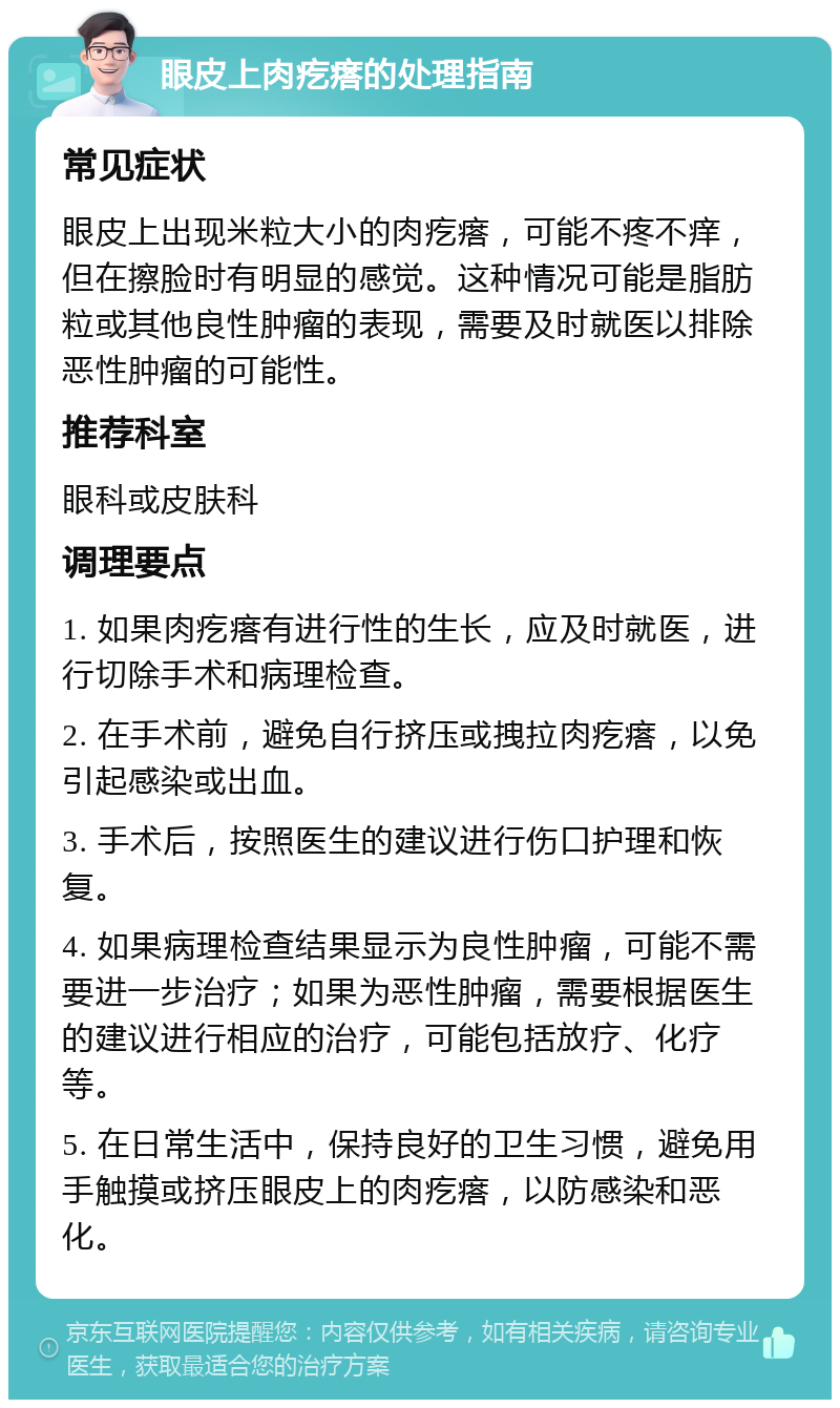 眼皮上肉疙瘩的处理指南 常见症状 眼皮上出现米粒大小的肉疙瘩，可能不疼不痒，但在擦脸时有明显的感觉。这种情况可能是脂肪粒或其他良性肿瘤的表现，需要及时就医以排除恶性肿瘤的可能性。 推荐科室 眼科或皮肤科 调理要点 1. 如果肉疙瘩有进行性的生长，应及时就医，进行切除手术和病理检查。 2. 在手术前，避免自行挤压或拽拉肉疙瘩，以免引起感染或出血。 3. 手术后，按照医生的建议进行伤口护理和恢复。 4. 如果病理检查结果显示为良性肿瘤，可能不需要进一步治疗；如果为恶性肿瘤，需要根据医生的建议进行相应的治疗，可能包括放疗、化疗等。 5. 在日常生活中，保持良好的卫生习惯，避免用手触摸或挤压眼皮上的肉疙瘩，以防感染和恶化。