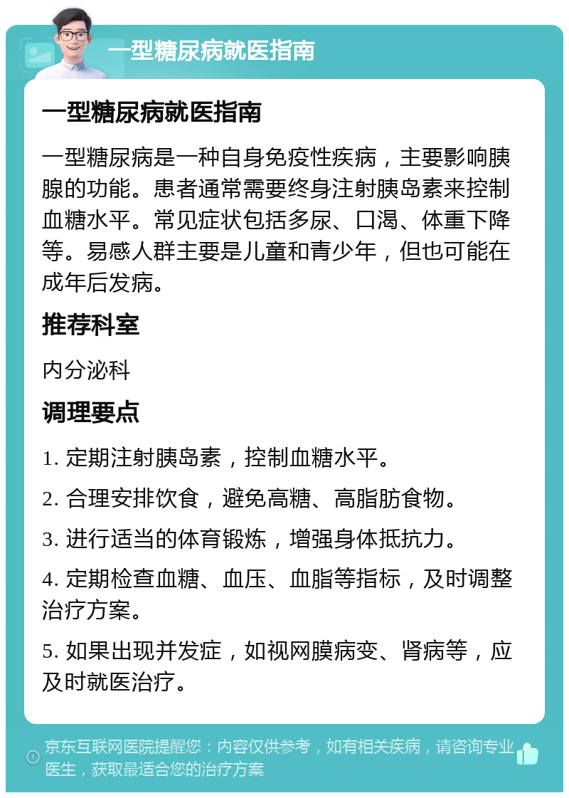 一型糖尿病就医指南 一型糖尿病就医指南 一型糖尿病是一种自身免疫性疾病，主要影响胰腺的功能。患者通常需要终身注射胰岛素来控制血糖水平。常见症状包括多尿、口渴、体重下降等。易感人群主要是儿童和青少年，但也可能在成年后发病。 推荐科室 内分泌科 调理要点 1. 定期注射胰岛素，控制血糖水平。 2. 合理安排饮食，避免高糖、高脂肪食物。 3. 进行适当的体育锻炼，增强身体抵抗力。 4. 定期检查血糖、血压、血脂等指标，及时调整治疗方案。 5. 如果出现并发症，如视网膜病变、肾病等，应及时就医治疗。