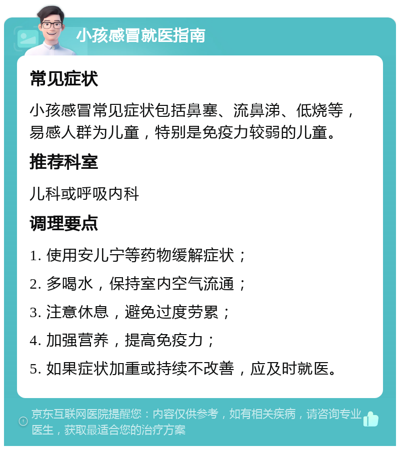 小孩感冒就医指南 常见症状 小孩感冒常见症状包括鼻塞、流鼻涕、低烧等，易感人群为儿童，特别是免疫力较弱的儿童。 推荐科室 儿科或呼吸内科 调理要点 1. 使用安儿宁等药物缓解症状； 2. 多喝水，保持室内空气流通； 3. 注意休息，避免过度劳累； 4. 加强营养，提高免疫力； 5. 如果症状加重或持续不改善，应及时就医。