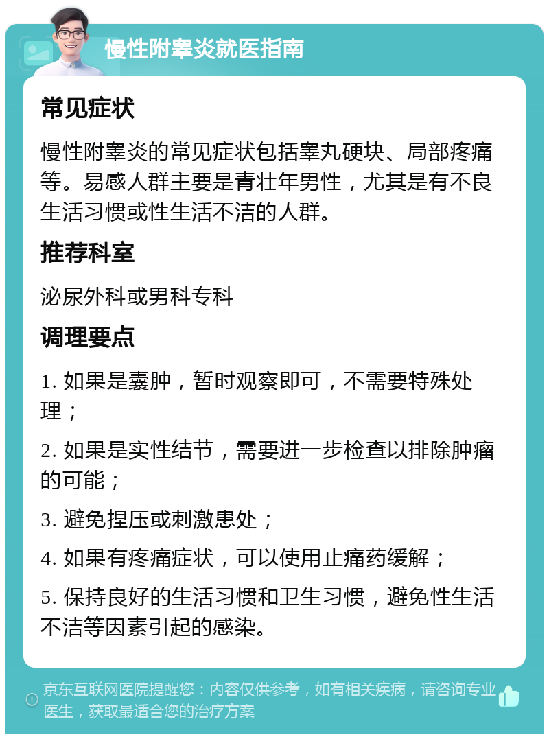 慢性附睾炎就医指南 常见症状 慢性附睾炎的常见症状包括睾丸硬块、局部疼痛等。易感人群主要是青壮年男性，尤其是有不良生活习惯或性生活不洁的人群。 推荐科室 泌尿外科或男科专科 调理要点 1. 如果是囊肿，暂时观察即可，不需要特殊处理； 2. 如果是实性结节，需要进一步检查以排除肿瘤的可能； 3. 避免捏压或刺激患处； 4. 如果有疼痛症状，可以使用止痛药缓解； 5. 保持良好的生活习惯和卫生习惯，避免性生活不洁等因素引起的感染。