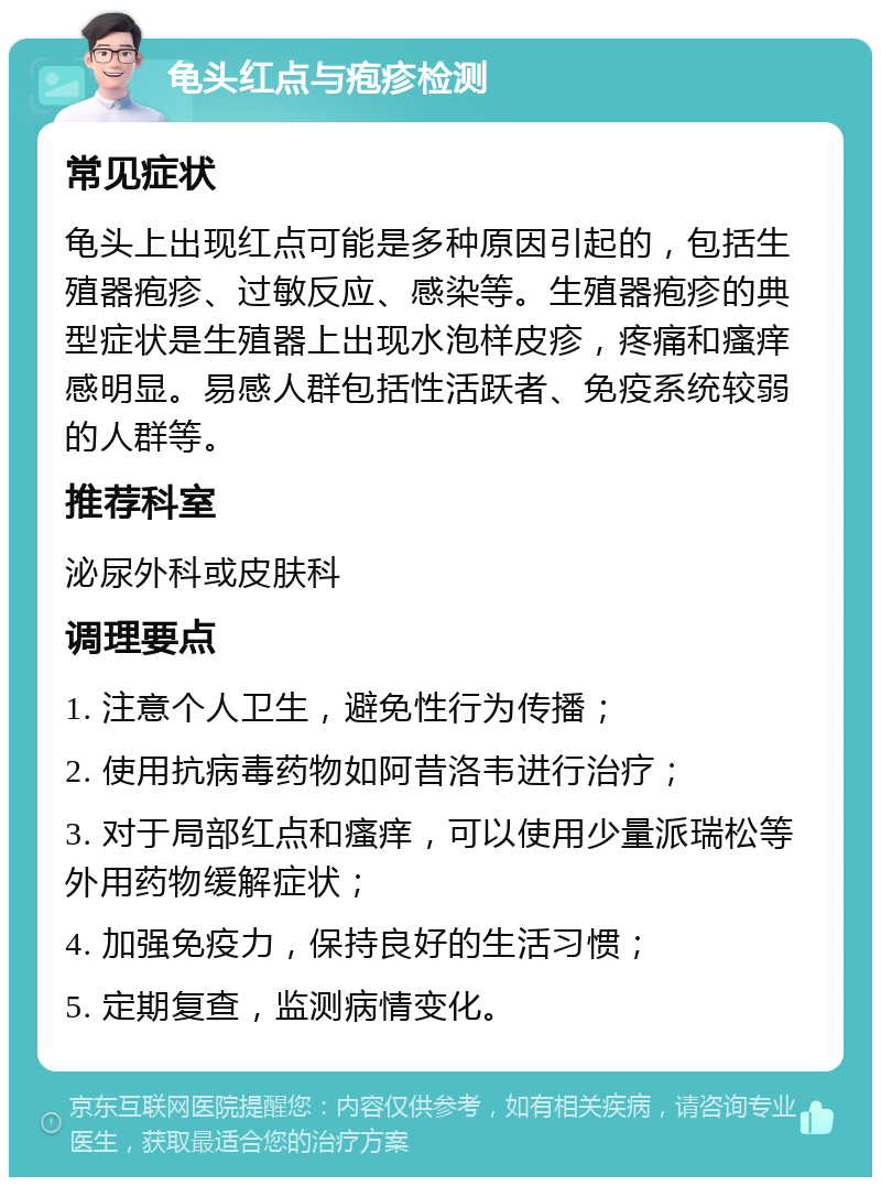 龟头红点与疱疹检测 常见症状 龟头上出现红点可能是多种原因引起的，包括生殖器疱疹、过敏反应、感染等。生殖器疱疹的典型症状是生殖器上出现水泡样皮疹，疼痛和瘙痒感明显。易感人群包括性活跃者、免疫系统较弱的人群等。 推荐科室 泌尿外科或皮肤科 调理要点 1. 注意个人卫生，避免性行为传播； 2. 使用抗病毒药物如阿昔洛韦进行治疗； 3. 对于局部红点和瘙痒，可以使用少量派瑞松等外用药物缓解症状； 4. 加强免疫力，保持良好的生活习惯； 5. 定期复查，监测病情变化。