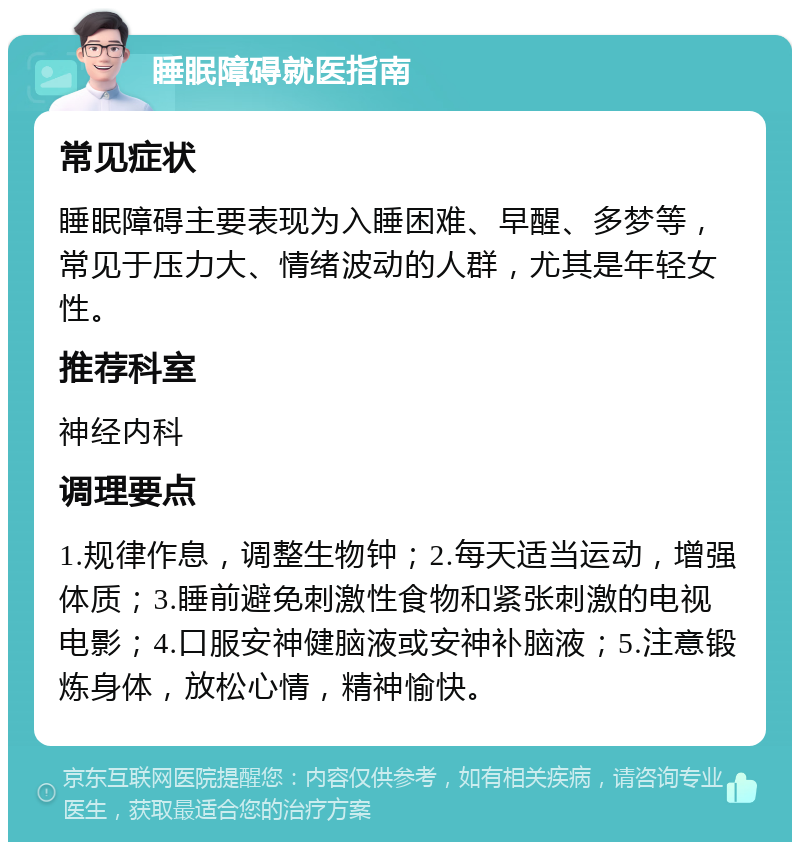 睡眠障碍就医指南 常见症状 睡眠障碍主要表现为入睡困难、早醒、多梦等，常见于压力大、情绪波动的人群，尤其是年轻女性。 推荐科室 神经内科 调理要点 1.规律作息，调整生物钟；2.每天适当运动，增强体质；3.睡前避免刺激性食物和紧张刺激的电视电影；4.口服安神健脑液或安神补脑液；5.注意锻炼身体，放松心情，精神愉快。