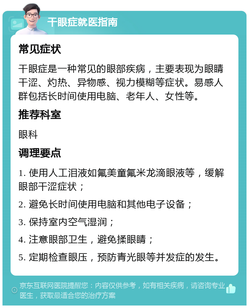 干眼症就医指南 常见症状 干眼症是一种常见的眼部疾病，主要表现为眼睛干涩、灼热、异物感、视力模糊等症状。易感人群包括长时间使用电脑、老年人、女性等。 推荐科室 眼科 调理要点 1. 使用人工泪液如氟美童氟米龙滴眼液等，缓解眼部干涩症状； 2. 避免长时间使用电脑和其他电子设备； 3. 保持室内空气湿润； 4. 注意眼部卫生，避免揉眼睛； 5. 定期检查眼压，预防青光眼等并发症的发生。