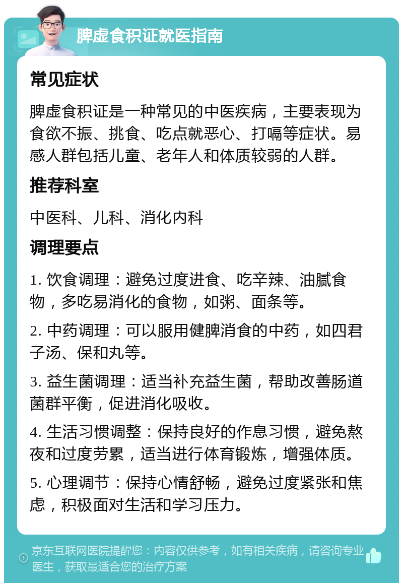 脾虚食积证就医指南 常见症状 脾虚食积证是一种常见的中医疾病，主要表现为食欲不振、挑食、吃点就恶心、打嗝等症状。易感人群包括儿童、老年人和体质较弱的人群。 推荐科室 中医科、儿科、消化内科 调理要点 1. 饮食调理：避免过度进食、吃辛辣、油腻食物，多吃易消化的食物，如粥、面条等。 2. 中药调理：可以服用健脾消食的中药，如四君子汤、保和丸等。 3. 益生菌调理：适当补充益生菌，帮助改善肠道菌群平衡，促进消化吸收。 4. 生活习惯调整：保持良好的作息习惯，避免熬夜和过度劳累，适当进行体育锻炼，增强体质。 5. 心理调节：保持心情舒畅，避免过度紧张和焦虑，积极面对生活和学习压力。