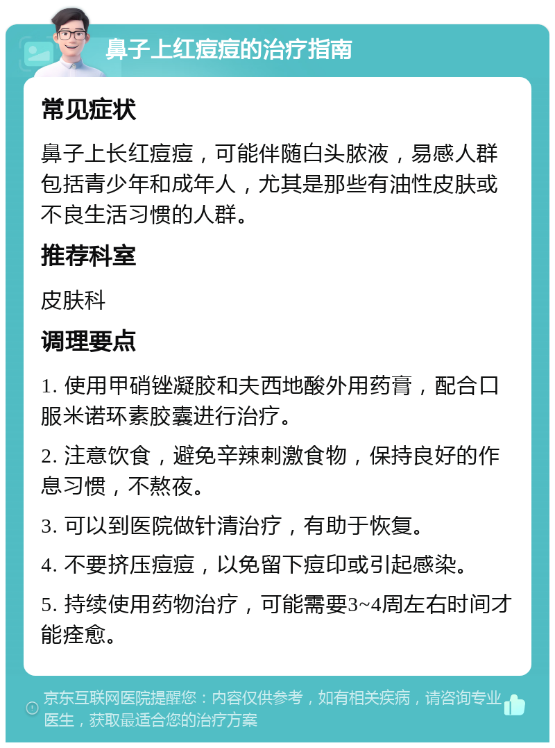 鼻子上红痘痘的治疗指南 常见症状 鼻子上长红痘痘，可能伴随白头脓液，易感人群包括青少年和成年人，尤其是那些有油性皮肤或不良生活习惯的人群。 推荐科室 皮肤科 调理要点 1. 使用甲硝锉凝胶和夫西地酸外用药膏，配合口服米诺环素胶囊进行治疗。 2. 注意饮食，避免辛辣刺激食物，保持良好的作息习惯，不熬夜。 3. 可以到医院做针清治疗，有助于恢复。 4. 不要挤压痘痘，以免留下痘印或引起感染。 5. 持续使用药物治疗，可能需要3~4周左右时间才能痊愈。