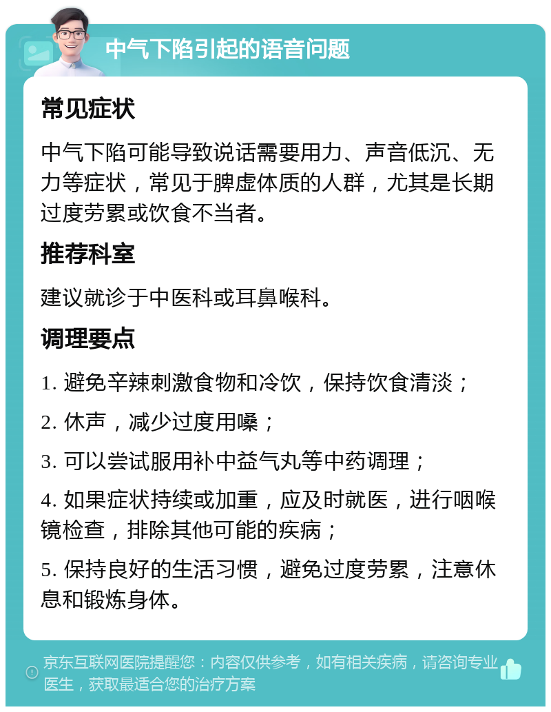 中气下陷引起的语音问题 常见症状 中气下陷可能导致说话需要用力、声音低沉、无力等症状，常见于脾虚体质的人群，尤其是长期过度劳累或饮食不当者。 推荐科室 建议就诊于中医科或耳鼻喉科。 调理要点 1. 避免辛辣刺激食物和冷饮，保持饮食清淡； 2. 休声，减少过度用嗓； 3. 可以尝试服用补中益气丸等中药调理； 4. 如果症状持续或加重，应及时就医，进行咽喉镜检查，排除其他可能的疾病； 5. 保持良好的生活习惯，避免过度劳累，注意休息和锻炼身体。