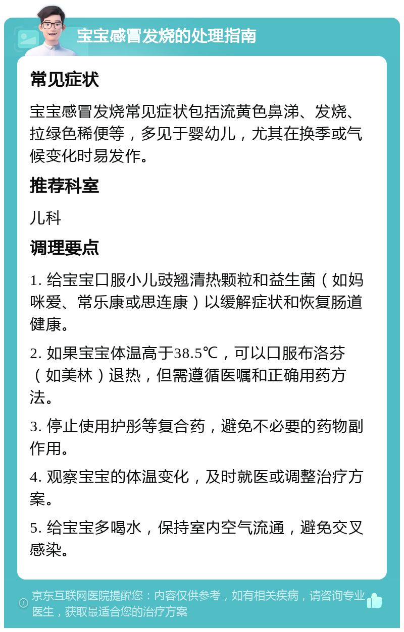 宝宝感冒发烧的处理指南 常见症状 宝宝感冒发烧常见症状包括流黄色鼻涕、发烧、拉绿色稀便等，多见于婴幼儿，尤其在换季或气候变化时易发作。 推荐科室 儿科 调理要点 1. 给宝宝口服小儿豉翘清热颗粒和益生菌（如妈咪爱、常乐康或思连康）以缓解症状和恢复肠道健康。 2. 如果宝宝体温高于38.5℃，可以口服布洛芬（如美林）退热，但需遵循医嘱和正确用药方法。 3. 停止使用护彤等复合药，避免不必要的药物副作用。 4. 观察宝宝的体温变化，及时就医或调整治疗方案。 5. 给宝宝多喝水，保持室内空气流通，避免交叉感染。