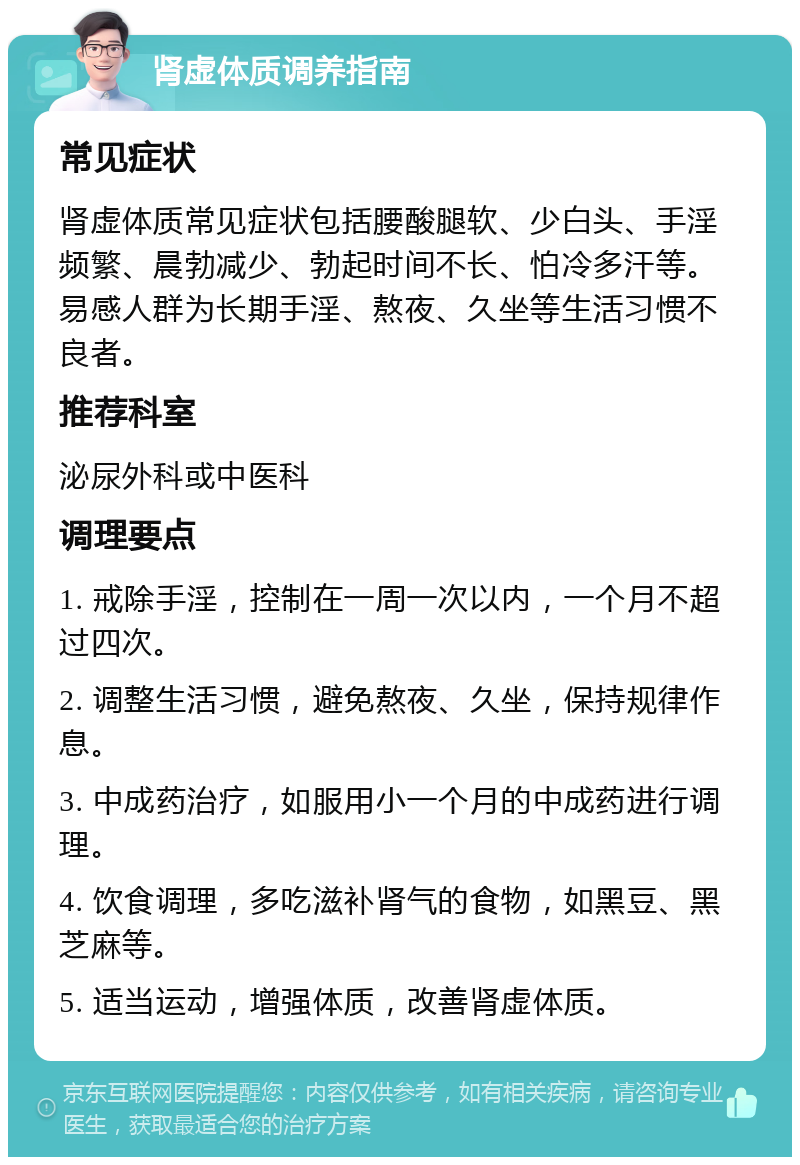 肾虚体质调养指南 常见症状 肾虚体质常见症状包括腰酸腿软、少白头、手淫频繁、晨勃减少、勃起时间不长、怕冷多汗等。易感人群为长期手淫、熬夜、久坐等生活习惯不良者。 推荐科室 泌尿外科或中医科 调理要点 1. 戒除手淫，控制在一周一次以内，一个月不超过四次。 2. 调整生活习惯，避免熬夜、久坐，保持规律作息。 3. 中成药治疗，如服用小一个月的中成药进行调理。 4. 饮食调理，多吃滋补肾气的食物，如黑豆、黑芝麻等。 5. 适当运动，增强体质，改善肾虚体质。