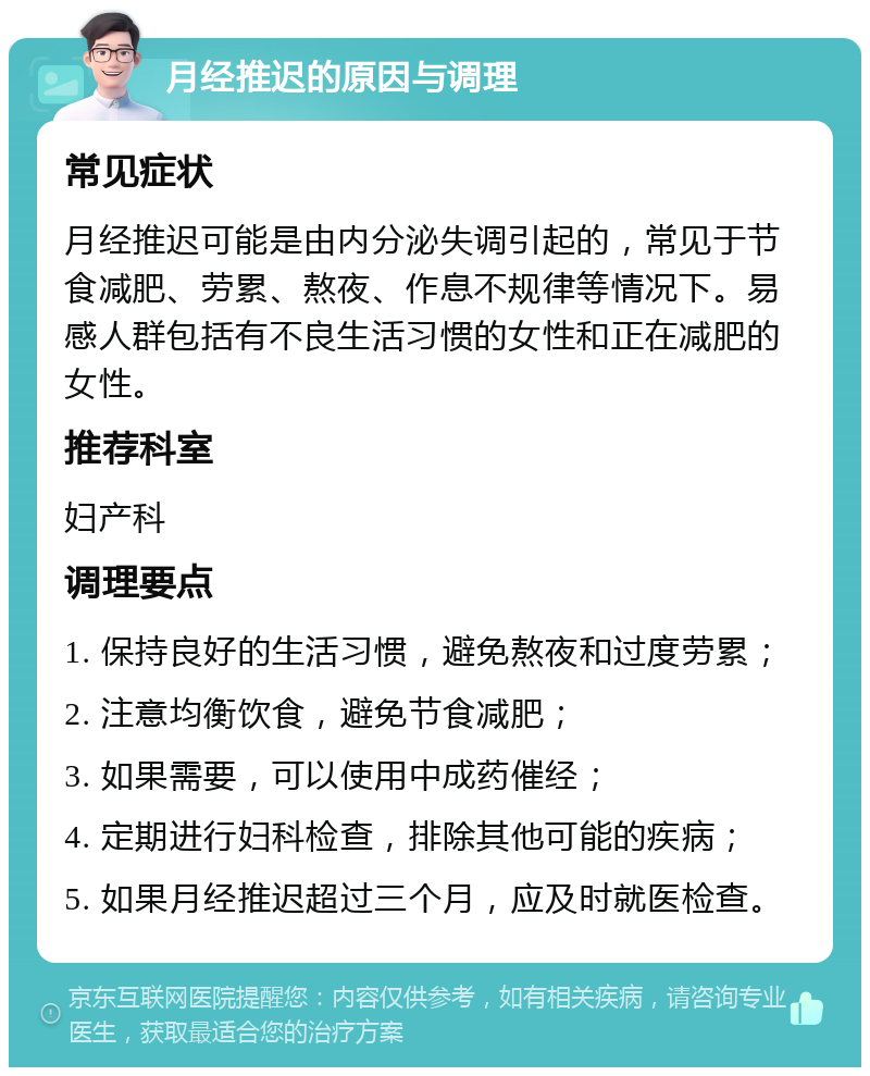 月经推迟的原因与调理 常见症状 月经推迟可能是由内分泌失调引起的，常见于节食减肥、劳累、熬夜、作息不规律等情况下。易感人群包括有不良生活习惯的女性和正在减肥的女性。 推荐科室 妇产科 调理要点 1. 保持良好的生活习惯，避免熬夜和过度劳累； 2. 注意均衡饮食，避免节食减肥； 3. 如果需要，可以使用中成药催经； 4. 定期进行妇科检查，排除其他可能的疾病； 5. 如果月经推迟超过三个月，应及时就医检查。