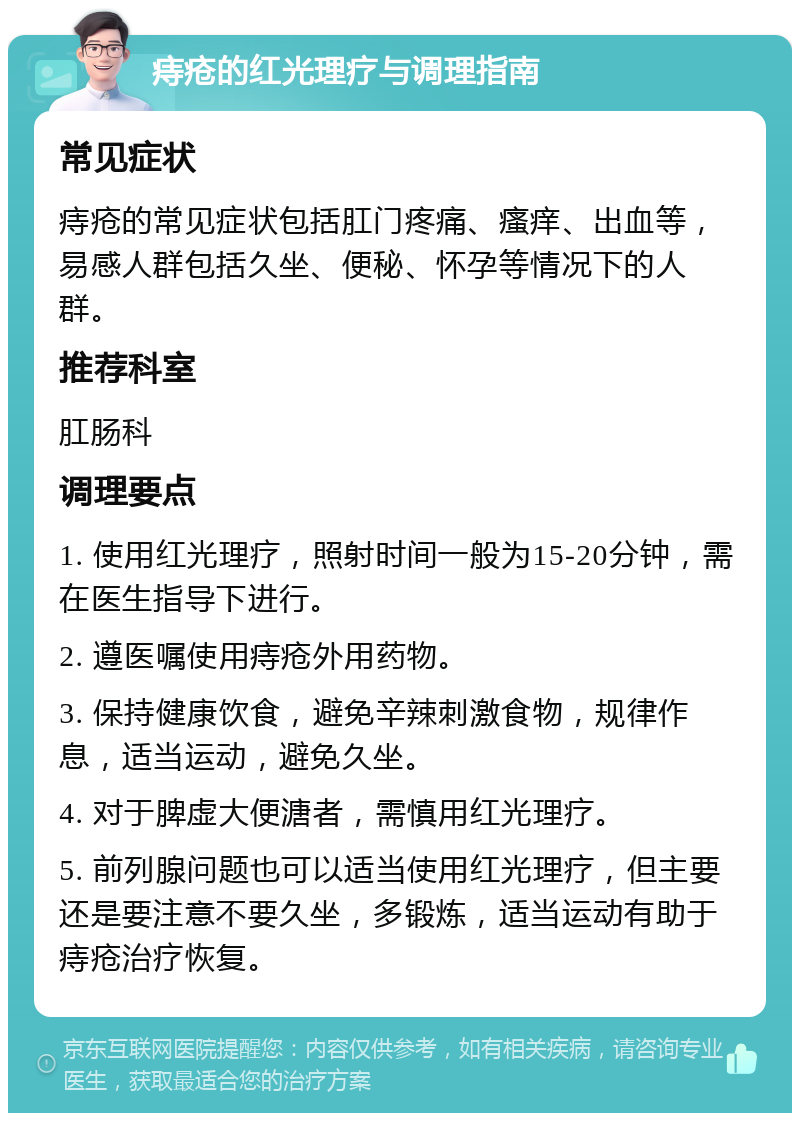 痔疮的红光理疗与调理指南 常见症状 痔疮的常见症状包括肛门疼痛、瘙痒、出血等，易感人群包括久坐、便秘、怀孕等情况下的人群。 推荐科室 肛肠科 调理要点 1. 使用红光理疗，照射时间一般为15-20分钟，需在医生指导下进行。 2. 遵医嘱使用痔疮外用药物。 3. 保持健康饮食，避免辛辣刺激食物，规律作息，适当运动，避免久坐。 4. 对于脾虚大便溏者，需慎用红光理疗。 5. 前列腺问题也可以适当使用红光理疗，但主要还是要注意不要久坐，多锻炼，适当运动有助于痔疮治疗恢复。