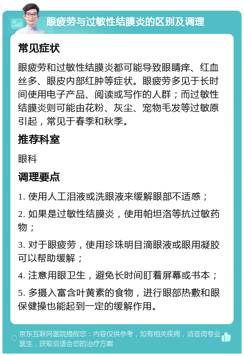 眼疲劳与过敏性结膜炎的区别及调理 常见症状 眼疲劳和过敏性结膜炎都可能导致眼睛痒、红血丝多、眼皮内部红肿等症状。眼疲劳多见于长时间使用电子产品、阅读或写作的人群；而过敏性结膜炎则可能由花粉、灰尘、宠物毛发等过敏原引起，常见于春季和秋季。 推荐科室 眼科 调理要点 1. 使用人工泪液或洗眼液来缓解眼部不适感； 2. 如果是过敏性结膜炎，使用帕坦洛等抗过敏药物； 3. 对于眼疲劳，使用珍珠明目滴眼液或眼用凝胶可以帮助缓解； 4. 注意用眼卫生，避免长时间盯着屏幕或书本； 5. 多摄入富含叶黄素的食物，进行眼部热敷和眼保健操也能起到一定的缓解作用。