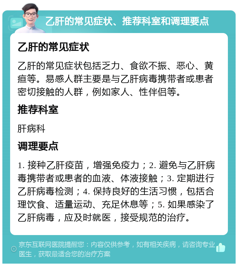 乙肝的常见症状、推荐科室和调理要点 乙肝的常见症状 乙肝的常见症状包括乏力、食欲不振、恶心、黄疸等。易感人群主要是与乙肝病毒携带者或患者密切接触的人群，例如家人、性伴侣等。 推荐科室 肝病科 调理要点 1. 接种乙肝疫苗，增强免疫力；2. 避免与乙肝病毒携带者或患者的血液、体液接触；3. 定期进行乙肝病毒检测；4. 保持良好的生活习惯，包括合理饮食、适量运动、充足休息等；5. 如果感染了乙肝病毒，应及时就医，接受规范的治疗。