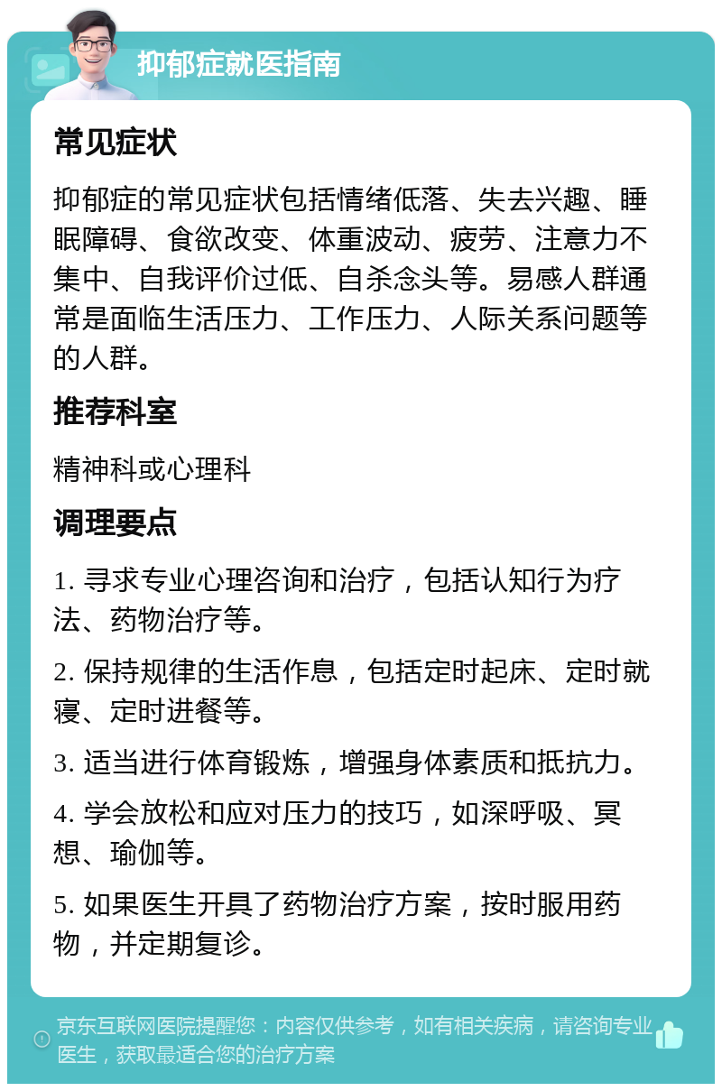 抑郁症就医指南 常见症状 抑郁症的常见症状包括情绪低落、失去兴趣、睡眠障碍、食欲改变、体重波动、疲劳、注意力不集中、自我评价过低、自杀念头等。易感人群通常是面临生活压力、工作压力、人际关系问题等的人群。 推荐科室 精神科或心理科 调理要点 1. 寻求专业心理咨询和治疗，包括认知行为疗法、药物治疗等。 2. 保持规律的生活作息，包括定时起床、定时就寝、定时进餐等。 3. 适当进行体育锻炼，增强身体素质和抵抗力。 4. 学会放松和应对压力的技巧，如深呼吸、冥想、瑜伽等。 5. 如果医生开具了药物治疗方案，按时服用药物，并定期复诊。