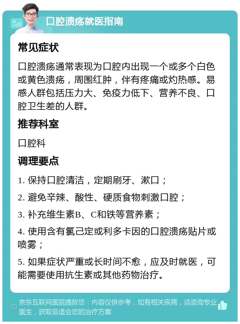 口腔溃疡就医指南 常见症状 口腔溃疡通常表现为口腔内出现一个或多个白色或黄色溃疡，周围红肿，伴有疼痛或灼热感。易感人群包括压力大、免疫力低下、营养不良、口腔卫生差的人群。 推荐科室 口腔科 调理要点 1. 保持口腔清洁，定期刷牙、漱口； 2. 避免辛辣、酸性、硬质食物刺激口腔； 3. 补充维生素B、C和铁等营养素； 4. 使用含有氯己定或利多卡因的口腔溃疡贴片或喷雾； 5. 如果症状严重或长时间不愈，应及时就医，可能需要使用抗生素或其他药物治疗。