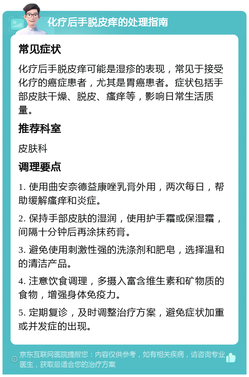 化疗后手脱皮痒的处理指南 常见症状 化疗后手脱皮痒可能是湿疹的表现，常见于接受化疗的癌症患者，尤其是胃癌患者。症状包括手部皮肤干燥、脱皮、瘙痒等，影响日常生活质量。 推荐科室 皮肤科 调理要点 1. 使用曲安奈德益康唑乳膏外用，两次每日，帮助缓解瘙痒和炎症。 2. 保持手部皮肤的湿润，使用护手霜或保湿霜，间隔十分钟后再涂抹药膏。 3. 避免使用刺激性强的洗涤剂和肥皂，选择温和的清洁产品。 4. 注意饮食调理，多摄入富含维生素和矿物质的食物，增强身体免疫力。 5. 定期复诊，及时调整治疗方案，避免症状加重或并发症的出现。