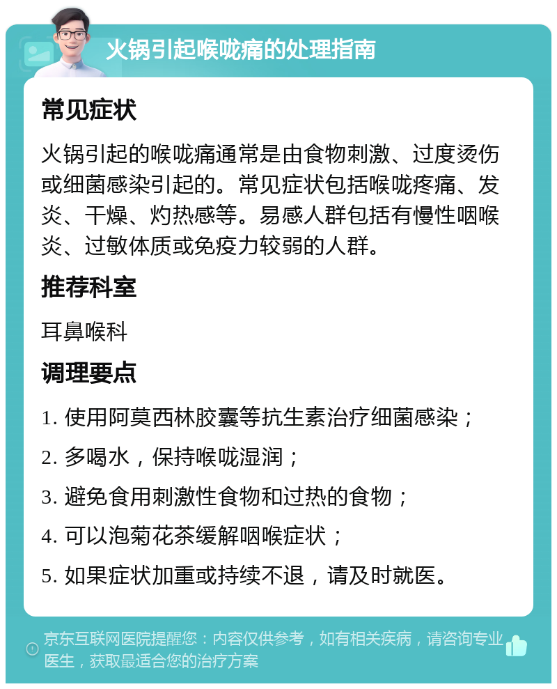 火锅引起喉咙痛的处理指南 常见症状 火锅引起的喉咙痛通常是由食物刺激、过度烫伤或细菌感染引起的。常见症状包括喉咙疼痛、发炎、干燥、灼热感等。易感人群包括有慢性咽喉炎、过敏体质或免疫力较弱的人群。 推荐科室 耳鼻喉科 调理要点 1. 使用阿莫西林胶囊等抗生素治疗细菌感染； 2. 多喝水，保持喉咙湿润； 3. 避免食用刺激性食物和过热的食物； 4. 可以泡菊花茶缓解咽喉症状； 5. 如果症状加重或持续不退，请及时就医。