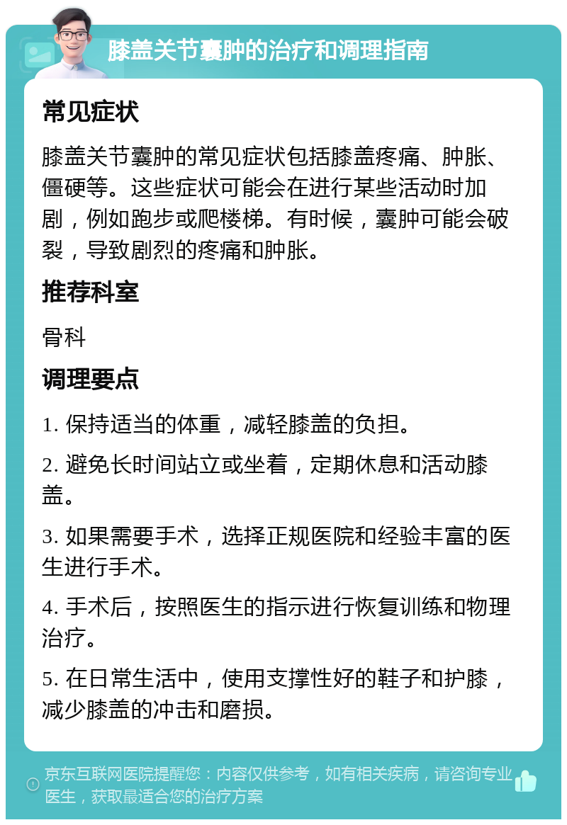 膝盖关节囊肿的治疗和调理指南 常见症状 膝盖关节囊肿的常见症状包括膝盖疼痛、肿胀、僵硬等。这些症状可能会在进行某些活动时加剧，例如跑步或爬楼梯。有时候，囊肿可能会破裂，导致剧烈的疼痛和肿胀。 推荐科室 骨科 调理要点 1. 保持适当的体重，减轻膝盖的负担。 2. 避免长时间站立或坐着，定期休息和活动膝盖。 3. 如果需要手术，选择正规医院和经验丰富的医生进行手术。 4. 手术后，按照医生的指示进行恢复训练和物理治疗。 5. 在日常生活中，使用支撑性好的鞋子和护膝，减少膝盖的冲击和磨损。