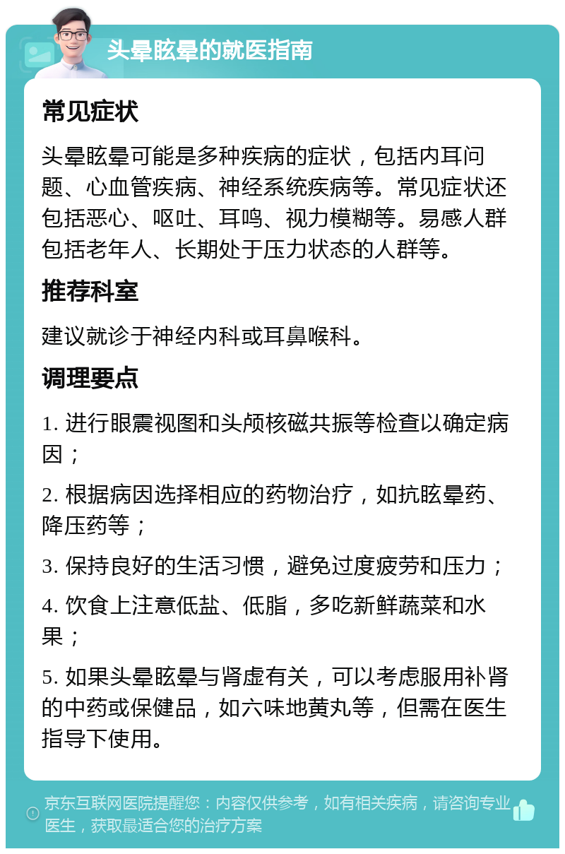 头晕眩晕的就医指南 常见症状 头晕眩晕可能是多种疾病的症状，包括内耳问题、心血管疾病、神经系统疾病等。常见症状还包括恶心、呕吐、耳鸣、视力模糊等。易感人群包括老年人、长期处于压力状态的人群等。 推荐科室 建议就诊于神经内科或耳鼻喉科。 调理要点 1. 进行眼震视图和头颅核磁共振等检查以确定病因； 2. 根据病因选择相应的药物治疗，如抗眩晕药、降压药等； 3. 保持良好的生活习惯，避免过度疲劳和压力； 4. 饮食上注意低盐、低脂，多吃新鲜蔬菜和水果； 5. 如果头晕眩晕与肾虚有关，可以考虑服用补肾的中药或保健品，如六味地黄丸等，但需在医生指导下使用。